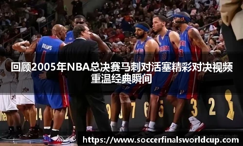 回顾2005年NBA总决赛马刺对活塞精彩对决视频重温经典瞬间